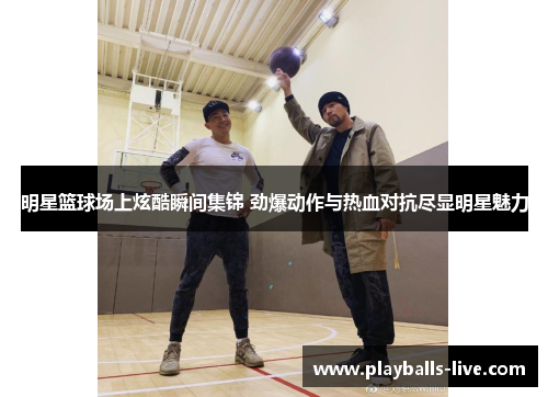 明星篮球场上炫酷瞬间集锦 劲爆动作与热血对抗尽显明星魅力