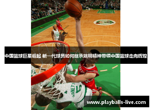 中国篮球巨星崛起 新一代球员如何继承姚明精神带领中国篮球走向辉煌