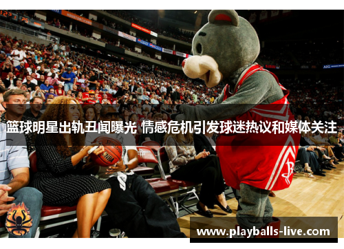 篮球明星出轨丑闻曝光 情感危机引发球迷热议和媒体关注