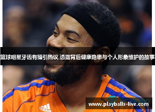 篮球明星牙齿有缝引热议 透露背后健康隐患与个人形象维护的故事